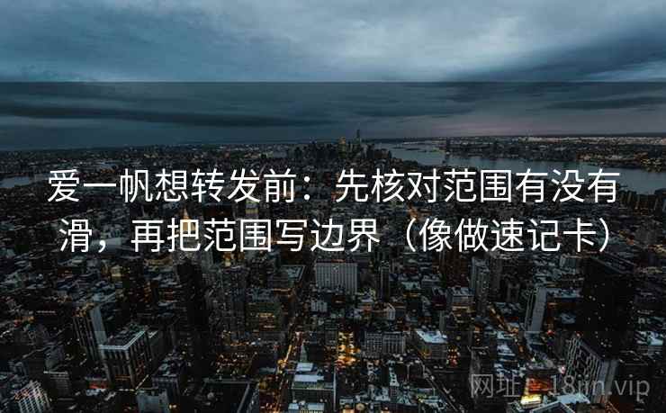 爱一帆想转发前：先核对范围有没有滑，再把范围写边界（像做速记卡）