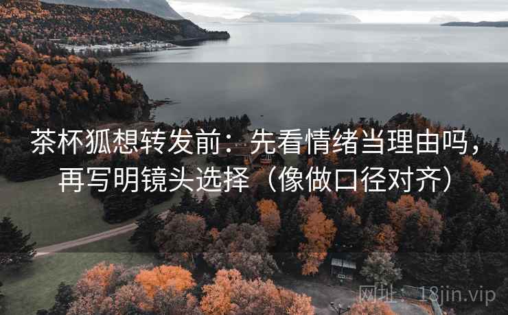 茶杯狐想转发前：先看情绪当理由吗，再写明镜头选择（像做口径对齐）