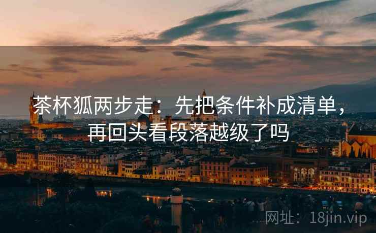 茶杯狐两步走：先把条件补成清单，再回头看段落越级了吗