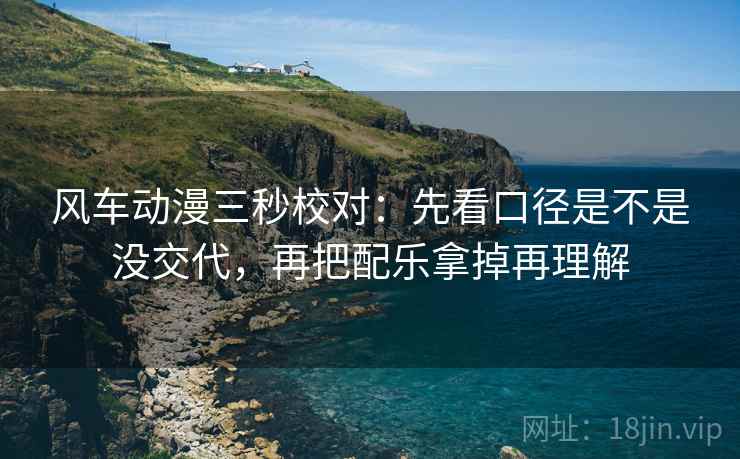 风车动漫三秒校对：先看口径是不是没交代，再把配乐拿掉再理解