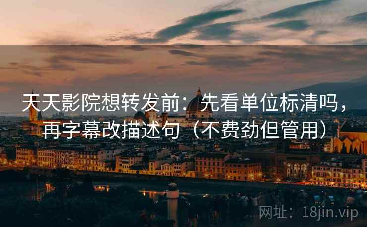 天天影院想转发前：先看单位标清吗，再字幕改描述句（不费劲但管用）
