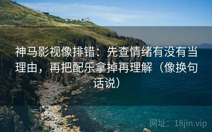 神马影视像排错：先查情绪有没有当理由，再把配乐拿掉再理解（像换句话说）