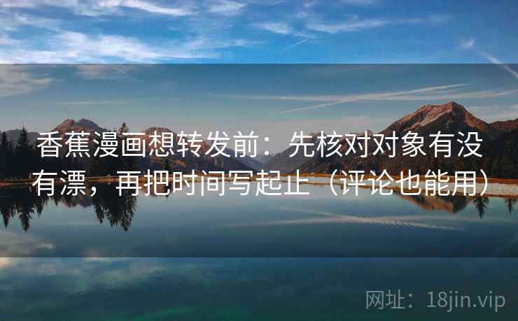 香蕉漫画想转发前：先核对对象有没有漂，再把时间写起止（评论也能用）