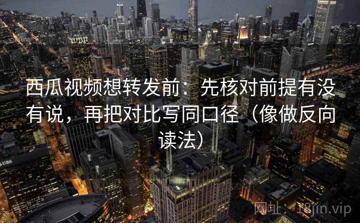 西瓜视频想转发前：先核对前提有没有说，再把对比写同口径（像做反向读法）