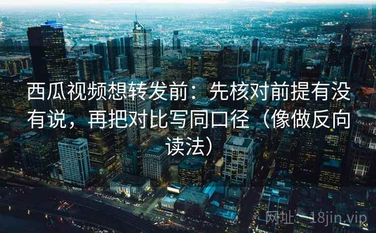 西瓜视频想转发前：先核对前提有没有说，再把对比写同口径（像做反向读法）