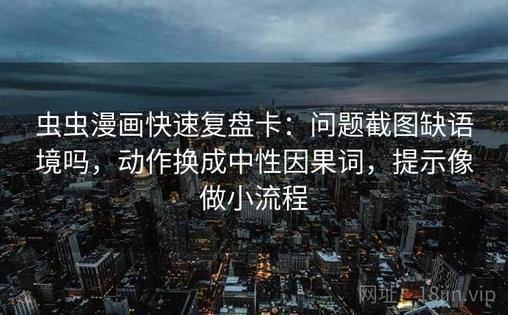 虫虫漫画快速复盘卡：问题截图缺语境吗，动作换成中性因果词，提示像做小流程