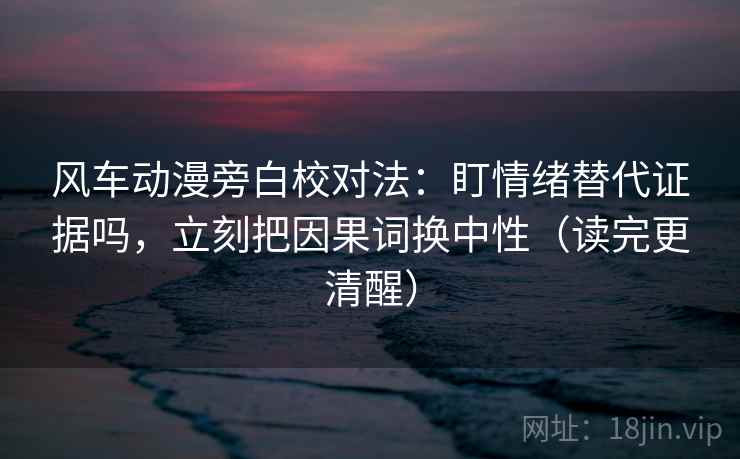风车动漫旁白校对法：盯情绪替代证据吗，立刻把因果词换中性（读完更清醒）