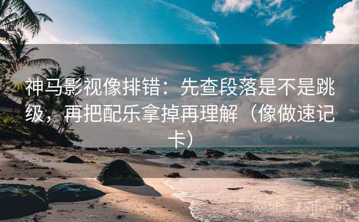 神马影视像排错：先查段落是不是跳级，再把配乐拿掉再理解（像做速记卡）