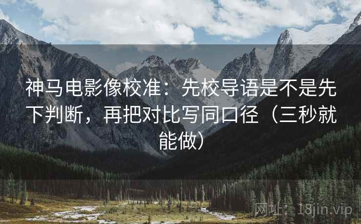 神马电影像校准：先校导语是不是先下判断，再把对比写同口径（三秒就能做）