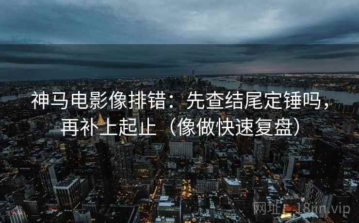 神马电影像排错：先查结尾定锤吗，再补上起止（像做快速复盘）