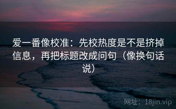 爱一番像校准：先校热度是不是挤掉信息，再把标题改成问句（像换句话说）