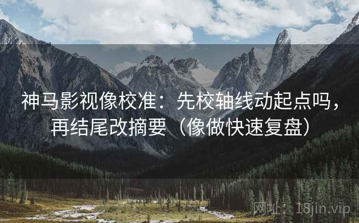 神马影视像校准：先校轴线动起点吗，再结尾改摘要（像做快速复盘）