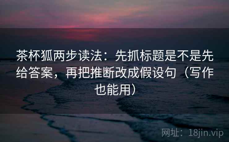 茶杯狐两步读法：先抓标题是不是先给答案，再把推断改成假设句（写作也能用）