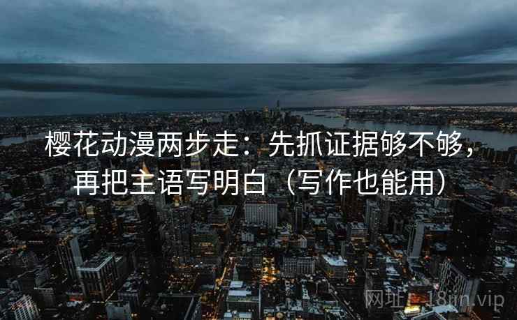 樱花动漫两步走：先抓证据够不够，再把主语写明白（写作也能用）