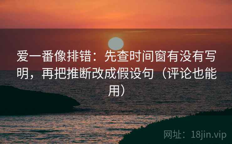 爱一番像排错：先查时间窗有没有写明，再把推断改成假设句（评论也能用）