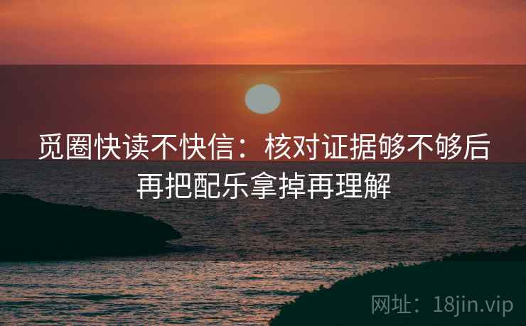 觅圈快读不快信:核对证据够不够后再把配乐拿掉再理解 觅圈快读不快信:核对证据够不够后再把配乐拿掉再理解