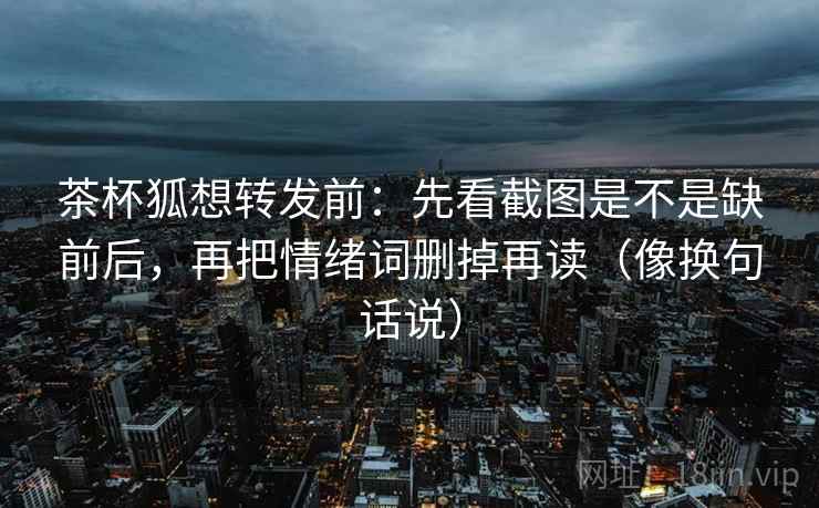 茶杯狐想转发前：先看截图是不是缺前后，再把情绪词删掉再读（像换句话说）