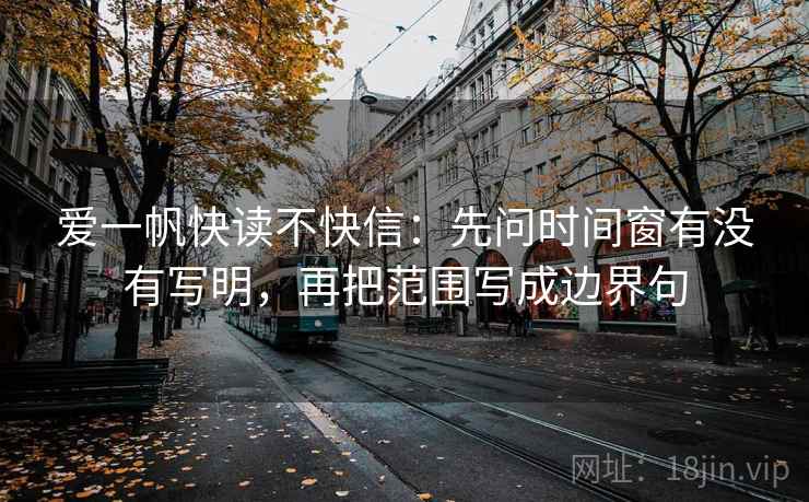 爱一帆快读不快信:先问时间窗有没有写明,再把范围写成边界句 爱一帆快读不快信:先问时间窗有没有写明,再把范围写成边界句