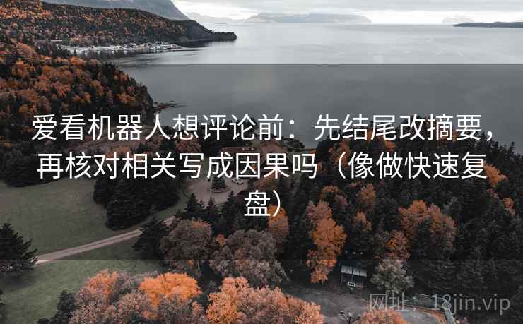 爱看机器人想评论前:先结尾改摘要,再核对相关写成因果吗(像做快速复盘) 爱看机器人想评论前:先结尾改摘要,再核对相关写成因果吗(像做快速复盘)