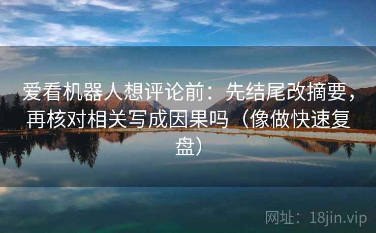 爱看机器人想评论前:先结尾改摘要,再核对相关写成因果吗(像做快速复盘) 爱看机器人想评论前:先结尾改摘要,再核对相关写成因果吗(像做快速复盘)